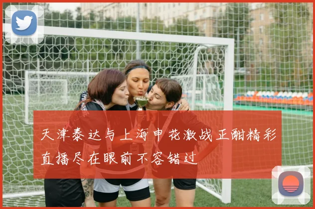 天津泰达与上海申花激战正酣精彩直播尽在眼前不容错过